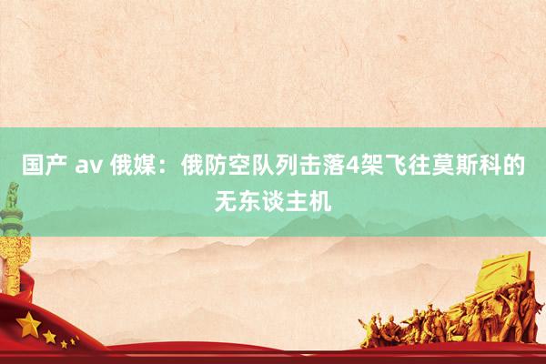 国产 av 俄媒：俄防空队列击落4架飞往莫斯科的无东谈主机