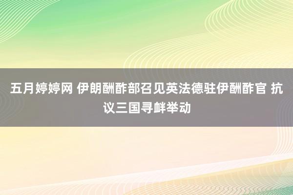 五月婷婷网 伊朗酬酢部召见英法德驻伊酬酢官 抗议三国寻衅举动