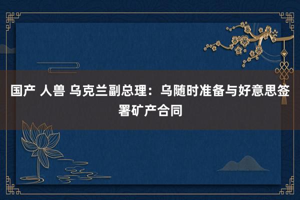 国产 人兽 乌克兰副总理：乌随时准备与好意思签署矿产合同