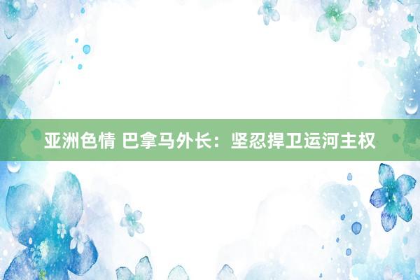 亚洲色情 巴拿马外长：坚忍捍卫运河主权