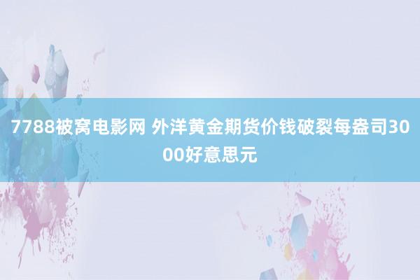 7788被窝电影网 外洋黄金期货价钱破裂每盎司3000好意思元