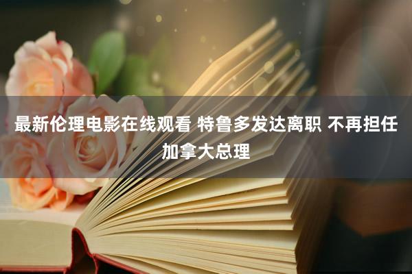 最新伦理电影在线观看 特鲁多发达离职 不再担任加拿大总理