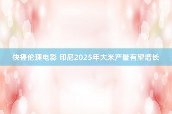 快播伦理电影 印尼2025年大米产量有望增长