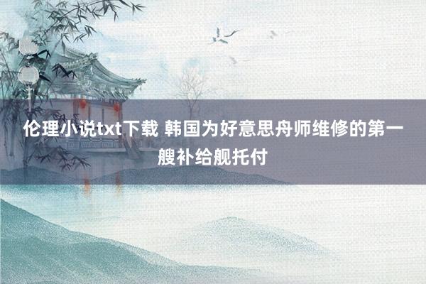 伦理小说txt下载 韩国为好意思舟师维修的第一艘补给舰托付