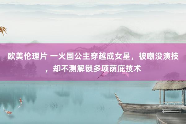 欧美伦理片 一火国公主穿越成女星，被嘲没演技，却不测解锁多项荫庇技术