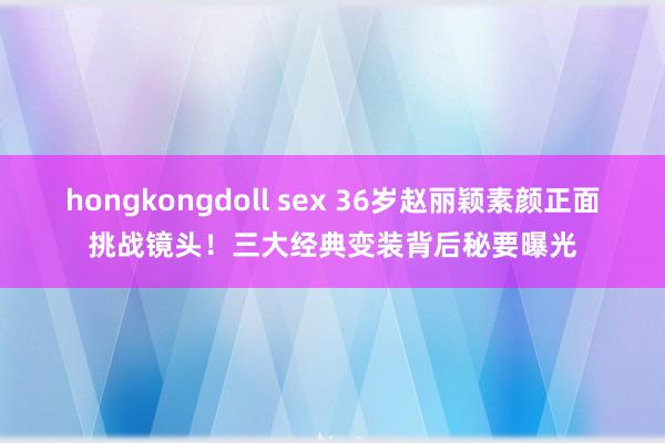 hongkongdoll sex 36岁赵丽颖素颜正面挑战镜头！三大经典变装背后秘要曝光