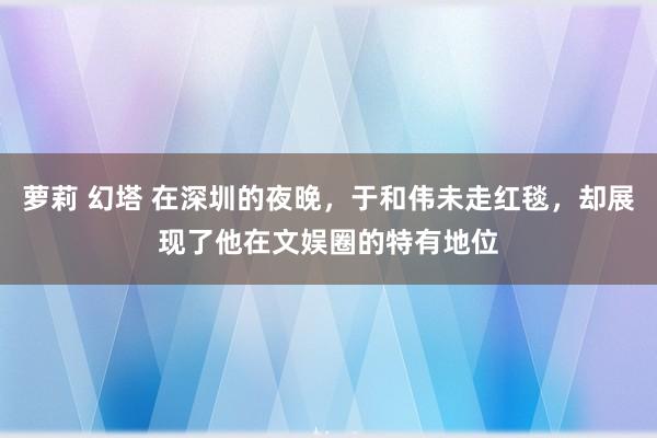 萝莉 幻塔 在深圳的夜晚，于和伟未走红毯，却展现了他在文娱圈的特有地位