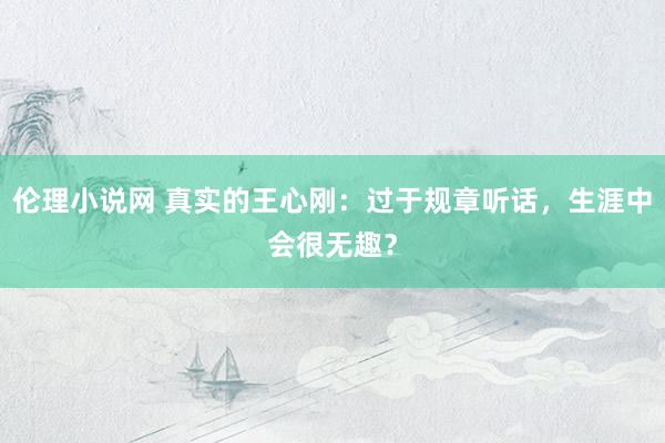 伦理小说网 真实的王心刚：过于规章听话，生涯中会很无趣？
