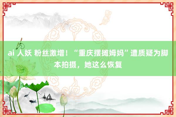 ai 人妖 粉丝激增！“重庆摆摊姆妈”遭质疑为脚本拍摄，她这么恢复