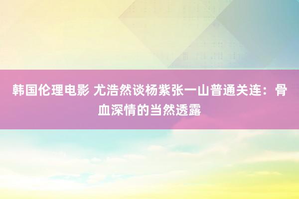 韩国伦理电影 尤浩然谈杨紫张一山普通关连：骨血深情的当然透露