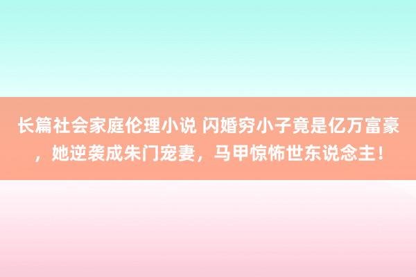 长篇社会家庭伦理小说 闪婚穷小子竟是亿万富豪，她逆袭成朱门宠妻，马甲惊怖世东说念主！