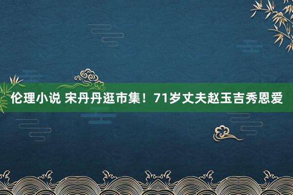 伦理小说 宋丹丹逛市集！71岁丈夫赵玉吉秀恩爱