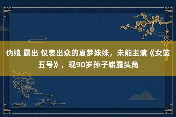 伪娘 露出 仪表出众的夏梦妹妹，未能主演《女篮五号》，现90岁孙子崭露头角