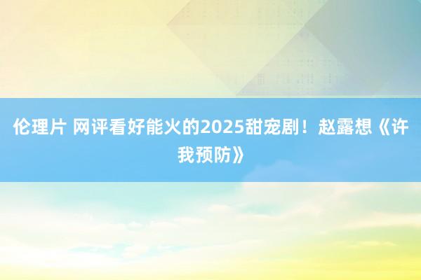 伦理片 网评看好能火的2025甜宠剧！赵露想《许我预防》