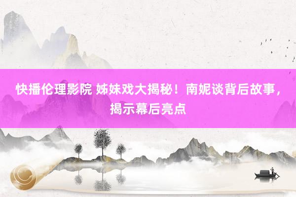 快播伦理影院 姊妹戏大揭秘！南妮谈背后故事，揭示幕后亮点