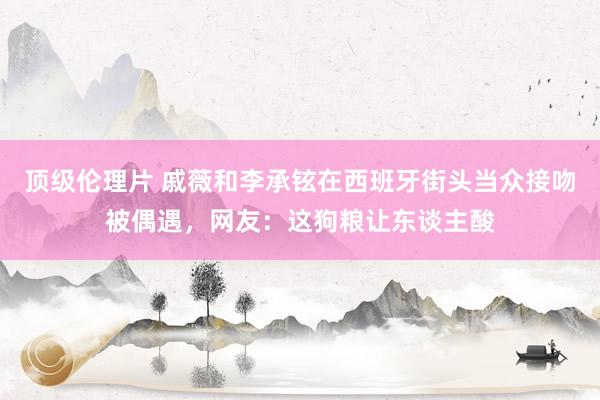 顶级伦理片 戚薇和李承铉在西班牙街头当众接吻被偶遇，网友：这狗粮让东谈主酸