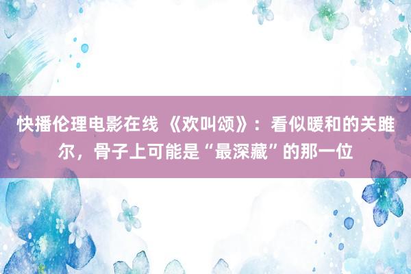 快播伦理电影在线 《欢叫颂》：看似暖和的关雎尔，骨子上可能是“最深藏”的那一位