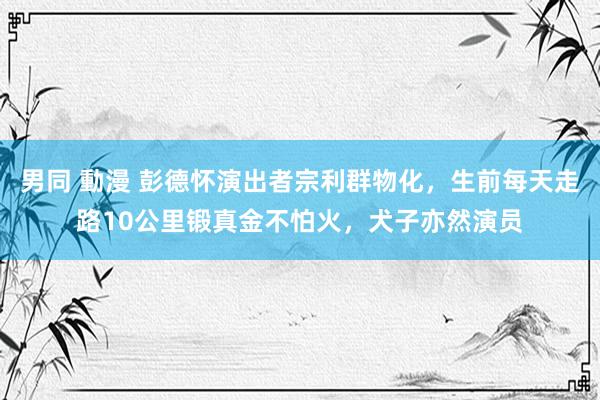 男同 動漫 彭德怀演出者宗利群物化，生前每天走路10公里锻真金不怕火，犬子亦然演员