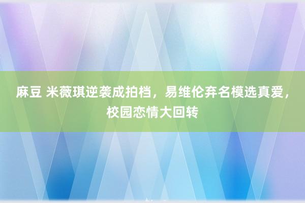 麻豆 米薇琪逆袭成拍档，易维伦弃名模选真爱，校园恋情大回转
