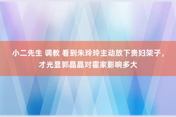 小二先生 调教 看到朱玲玲主动放下贵妇架子，才光显郭晶晶对霍家影响多大