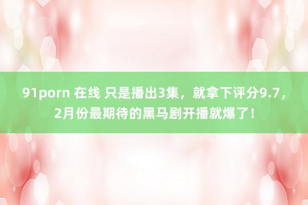 91porn 在线 只是播出3集，就拿下评分9.7，2月份最期待的黑马剧开播就爆了！