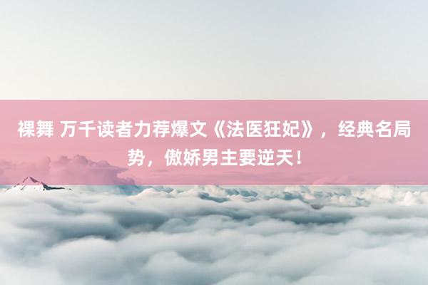 裸舞 万千读者力荐爆文《法医狂妃》，经典名局势，傲娇男主要逆天！