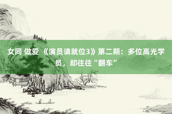 女同 做爱 《演员请就位3》第二期：多位高光学员，却往往“翻车”