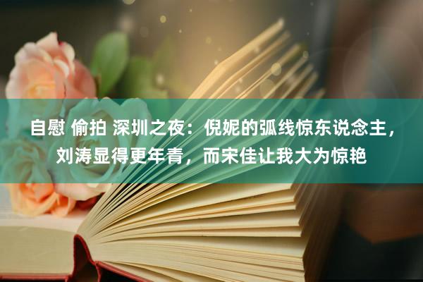 自慰 偷拍 深圳之夜：倪妮的弧线惊东说念主，刘涛显得更年青，而宋佳让我大为惊艳
