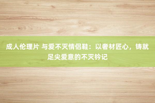 成人伦理片 与爱不灭情侣鞋：以奢材匠心，铸就足尖爱意的不灭钤记