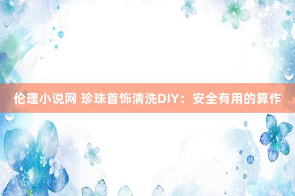 伦理小说网 珍珠首饰清洗DIY：安全有用的算作