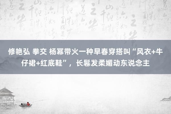 修艳弘 拳交 杨幂带火一种早春穿搭叫“风衣+牛仔裙+红底鞋”，长鬈发柔媚动东说念主