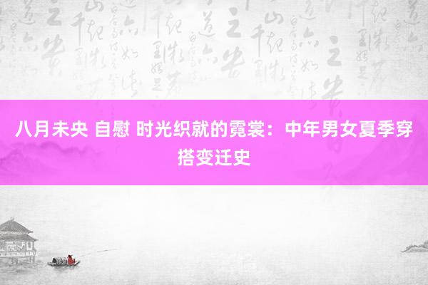 八月未央 自慰 时光织就的霓裳：中年男女夏季穿搭变迁史