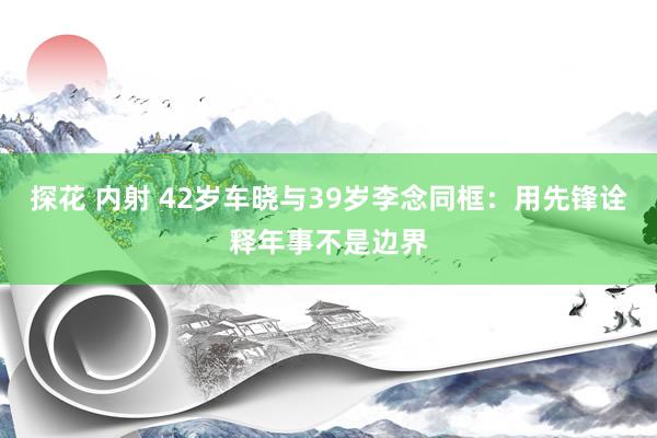 探花 内射 42岁车晓与39岁李念同框：用先锋诠释年事不是边界