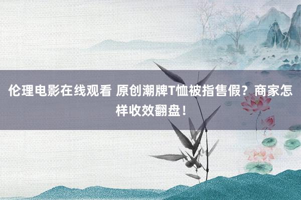 伦理电影在线观看 原创潮牌T恤被指售假？商家怎样收效翻盘！