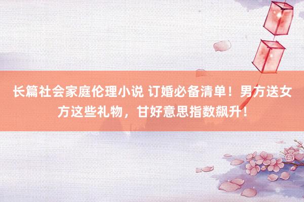 长篇社会家庭伦理小说 订婚必备清单！男方送女方这些礼物，甘好意思指数飙升！