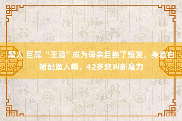 黑人 巨屌 “王鸥”成为母亲后换了短发，身着白裙配渔人帽，42岁欢叫新魔力