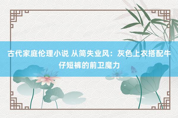古代家庭伦理小说 从简失业风：灰色上衣搭配牛仔短裤的前卫魔力