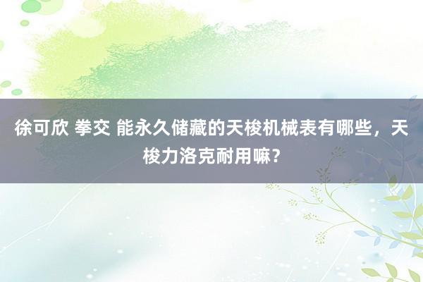 徐可欣 拳交 能永久储藏的天梭机械表有哪些，天梭力洛克耐用嘛？