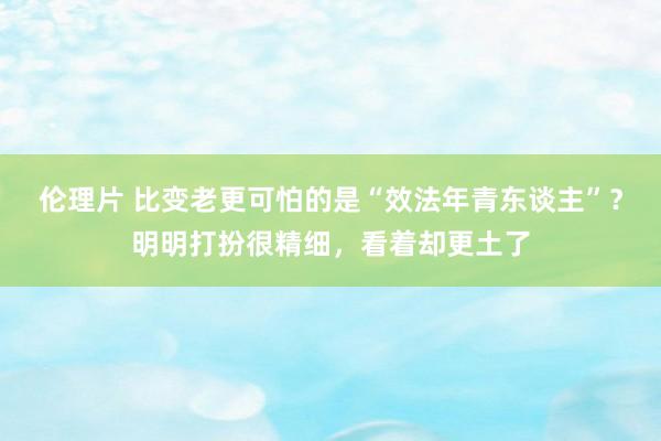 伦理片 比变老更可怕的是“效法年青东谈主”？明明打扮很精细，看着却更土了