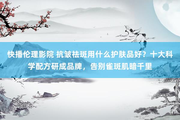 快播伦理影院 抗皱祛斑用什么护肤品好？十大科学配方研成品牌，告别雀斑肌暗千里