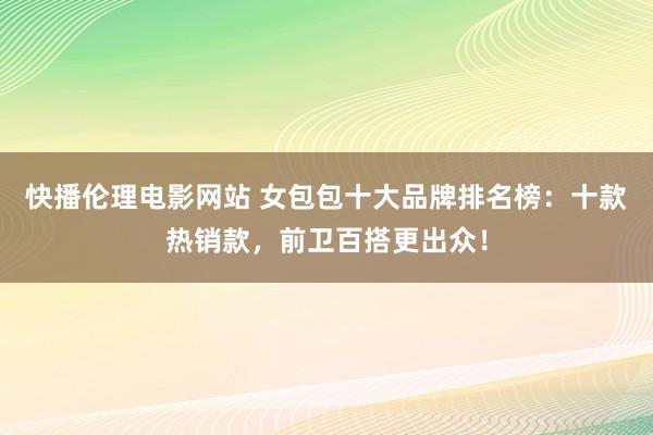 快播伦理电影网站 女包包十大品牌排名榜：十款热销款，前卫百搭更出众！