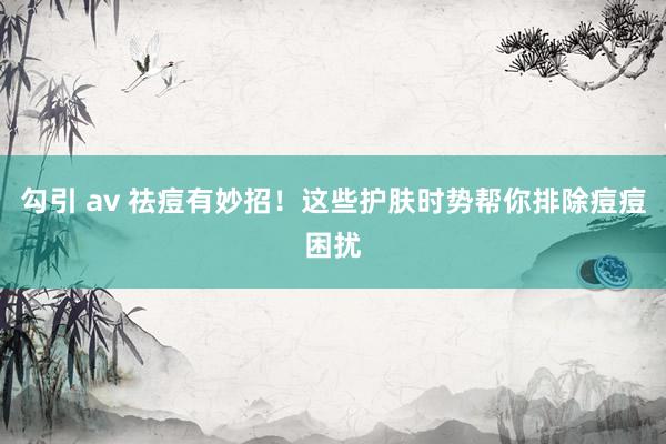 勾引 av 祛痘有妙招！这些护肤时势帮你排除痘痘困扰