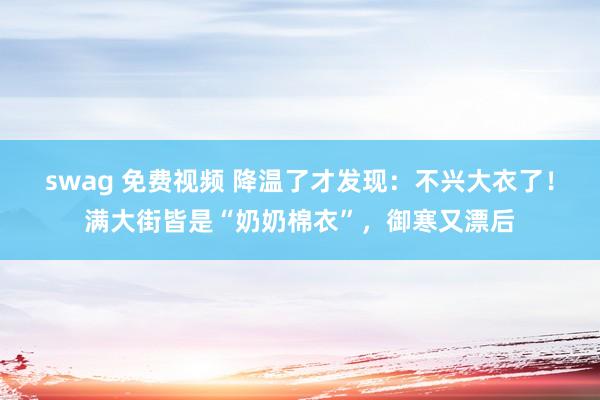 swag 免费视频 降温了才发现：不兴大衣了！满大街皆是“奶奶棉衣”，御寒又漂后