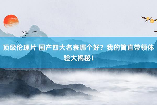 顶级伦理片 国产四大名表哪个好？我的简直带领体验大揭秘！