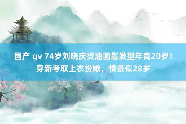 国产 gv 74岁刘晓庆烫油画鬈发型年青20岁！穿新考取上衣扮嫩，情景似28岁