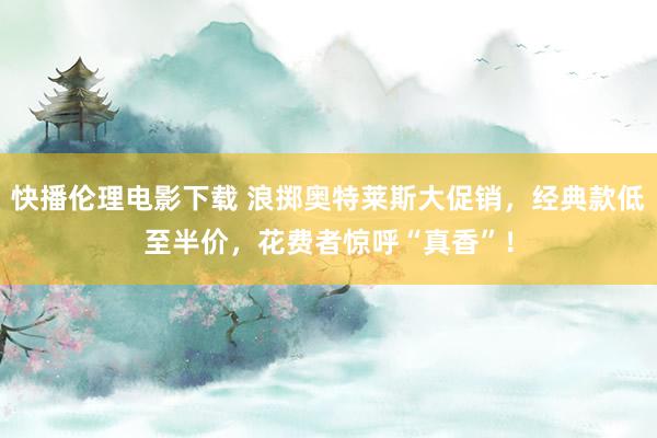 快播伦理电影下载 浪掷奥特莱斯大促销，经典款低至半价，花费者惊呼“真香”！