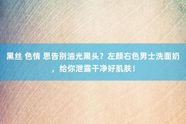 黑丝 色情 思告别油光黑头？左颜右色男士洗面奶，给你泄露干净好肌肤！