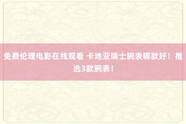 免费伦理电影在线观看 卡地亚瑞士腕表哪款好！推选3款腕表！