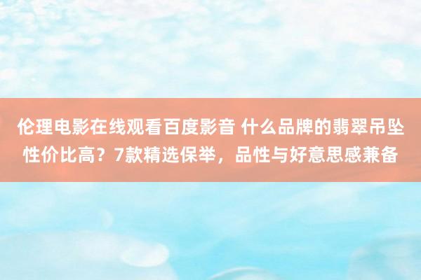 伦理电影在线观看百度影音 什么品牌的翡翠吊坠性价比高？7款精选保举，品性与好意思感兼备