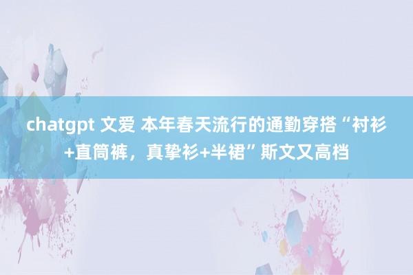 chatgpt 文爱 本年春天流行的通勤穿搭“衬衫+直筒裤，真挚衫+半裙”斯文又高档